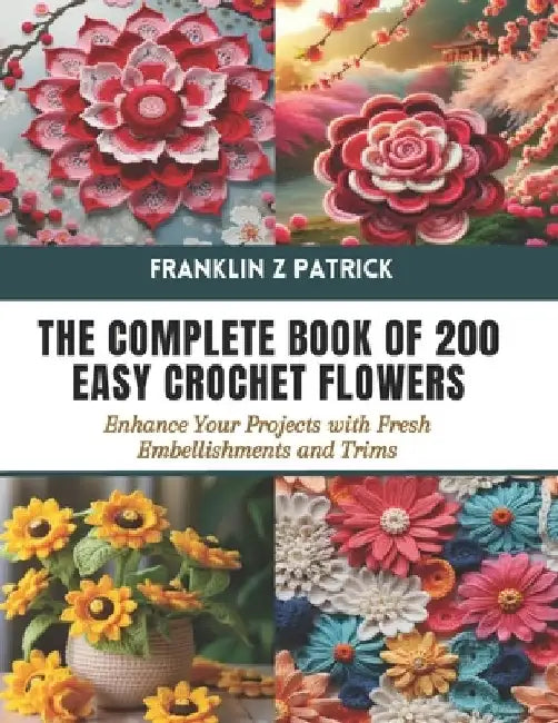 The Complete Book of 200 Easy Crochet Flowers: Enhance Your Projects with Fresh Embellishments and Trims by Franklin Z. Patrick