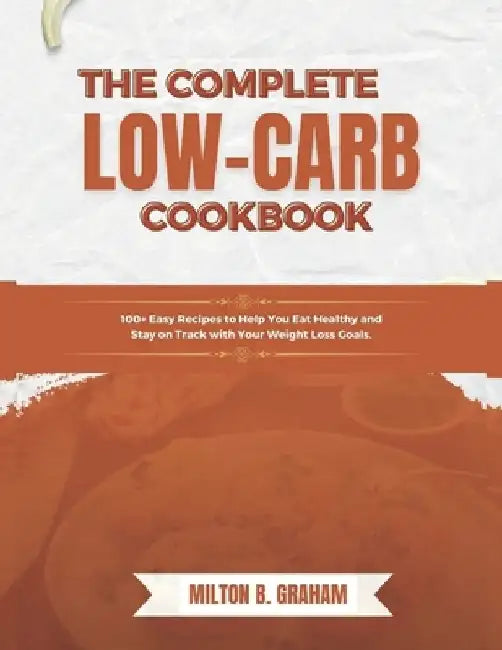 The Complete Low-Carb Cookbook: 100+ Easy Recipes to Help You Eat Healthy and Stay on Track with Your Weight Loss Goals. by Milton B. Graham