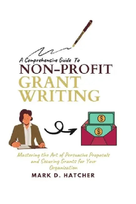 A Comprehensive Guide to Non-Profit Grant Writing: Mastering the Art of Persuasive Proposals and Securing Grants for Your Organization by Mark D. Hatcher