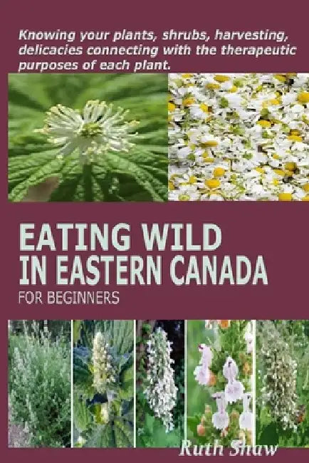 Eating Wild in Eastern Canada for Beginners: Knowing your plants, shrubs, harvesting, delicacies connecting with the therapeutic purposes of each plan by Ruth Shaw