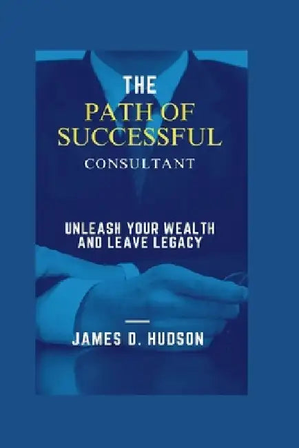 The Successful Path of Consultant: Unleash Your Wealth and Leave a Legacy by James D Hudson