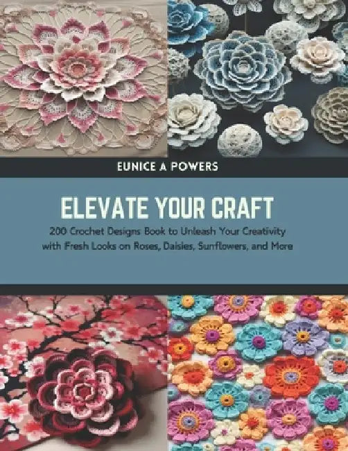 Elevate Your Craft: 200 Crochet Designs Book to Unleash Your Creativity with Fresh Looks on Roses, Daisies, Sunflowers, and More by Eunice A. Powers