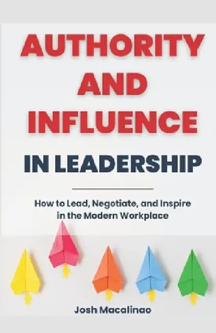 Authority and Influence in Leadership: How to Lead, Negotiate, and Inspire in the Modern Workplace by Josh Macalinao