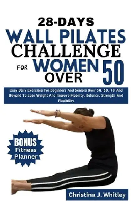 28-Days Wall Pilates Challenge For Women Over 50: Easy Daily Exercises For Beginners And Seniors Over 50, 60, 70 And Beyond To Lose Weight And Improve by Christina J. Whitley