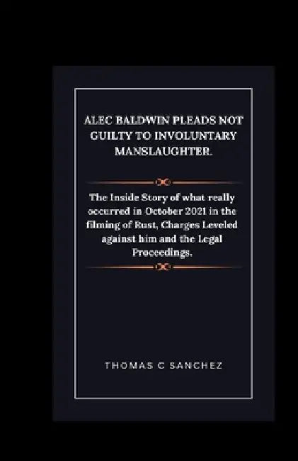 Alec Baldwin Pleads Not Guilty to Involuntary Manslaughter.: The Inside Story of what really occurred in October 2021 in the filming of Rust, Charges by Thomas C. Sanchez