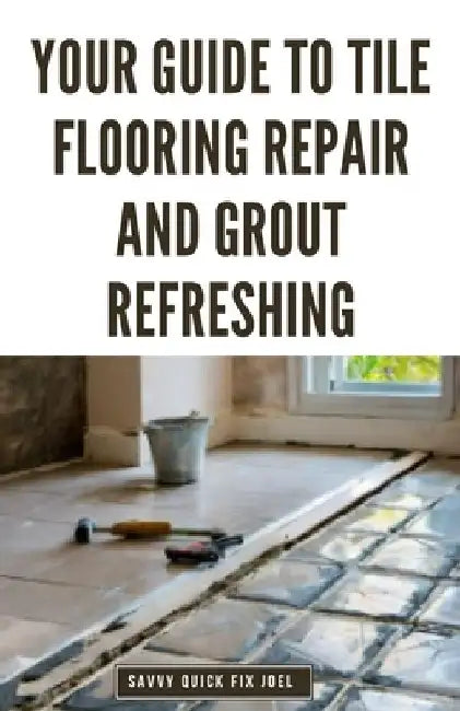 Your Guide to Tile Flooring Repair and Grout Refreshing: Step-by-Step Instructions for Replacing Broken Tile, Re-Grouting Stained Grout Lines, Repairi by Savvy Quick Fix Joel