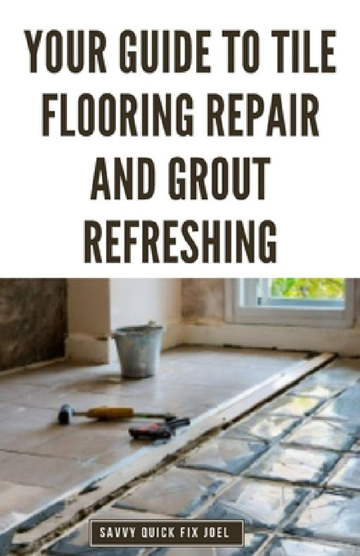 Your Guide to Tile Flooring Repair and Grout Refreshing: Step-by-Step Instructions for Replacing Broken Tile, Re-Grouting Stained Grout Lines, Repairi by Savvy Quick Fix Joel