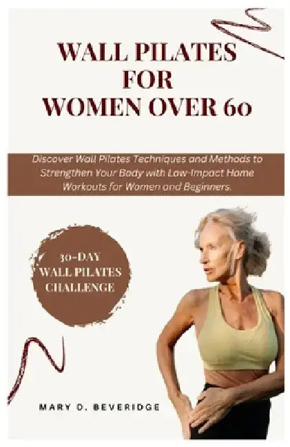 Wall Pilates for women over 60: Discover Wall Pilates Techniques and Methods to Strengthen Your Body with Low-Impact Home Workouts for Women and Begin by Mary D. Beveridge