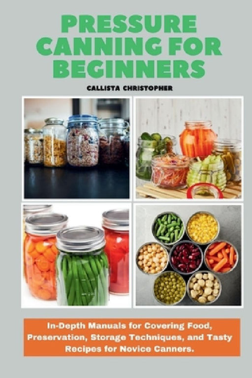 Pressure Canning for Beginners: In-Depth Manuals for Covering Food, Preservation, Storage Techniques, and Tasty Recipes for Novice Canners. by Callista Christopher
