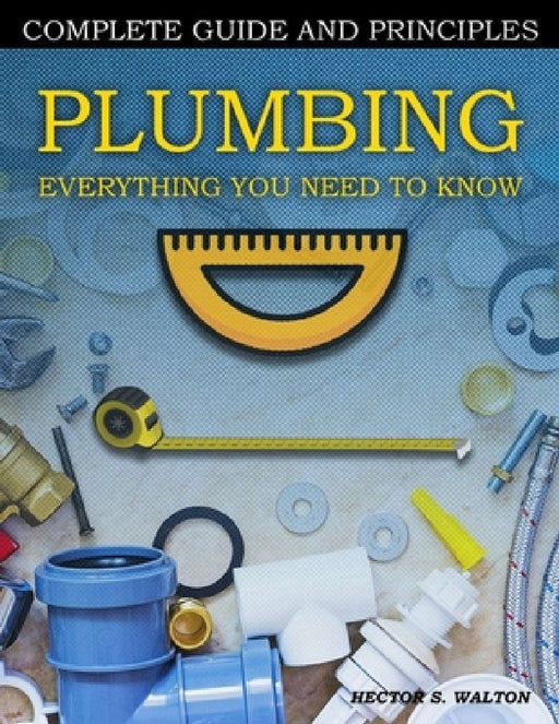 Plumbing Everything You Need to Know: A Comprehensive DIY Guide and Principles. Plumbing Book for Beginners and Experts. Your Essential Handbook for H by Hector S. Walton