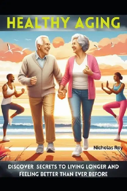 Healthy Aging: Discover Secrets to Living Longer and Feeling Better Than Ever Before by Nicholas Roy