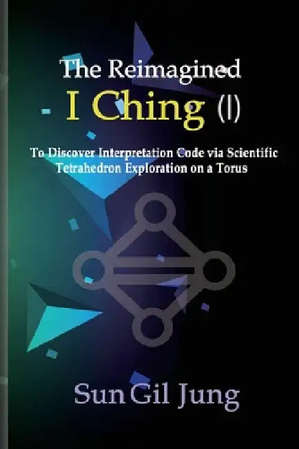 The Reimagined I Ching (I): To Discover Interpretation Codes via Scientific Tetrahedron Exploration on a Torus by Sun Gil Jung