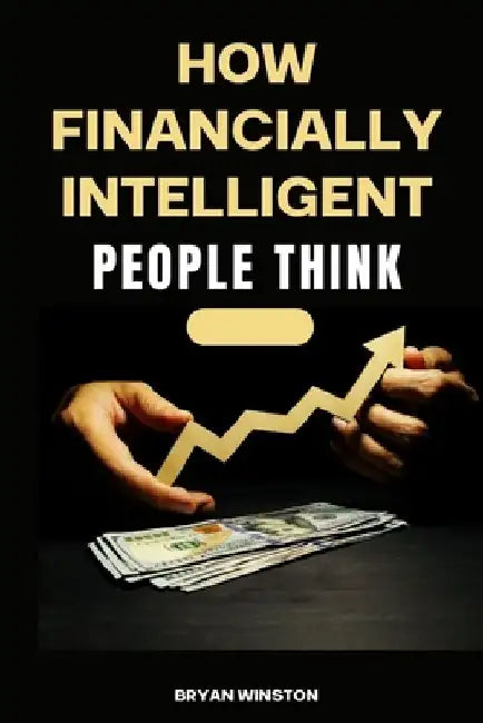 How Financially Intelligent People Think: Mastering the Art of Wealth Creation: A Comprehensive Guide to Financial Intelligence by Bryan Winston