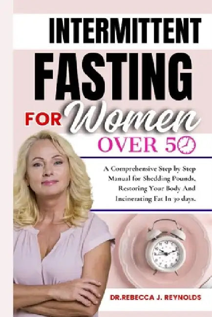The Intermittent Fasting for Women Over 50: A Comprehensive, Step-by-Step Manual for Shedding Pounds, Restoring Your Body, and Incinerating Fat In 30 by Dr Rebecca J. Reynolds