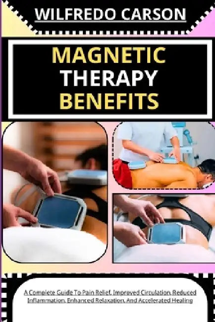 Magnetic Therapy Benefits: A Complete Guide To Pain Relief, Improved Circulation, Reduced Inflammation, Enhanced Relaxation, And Accelerated Healing by Wilfredo Carson
