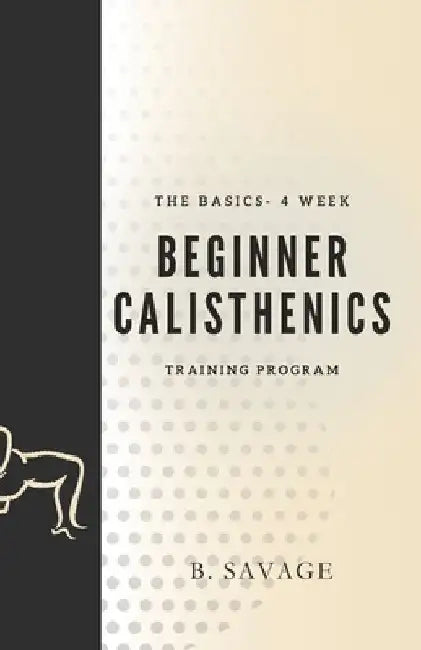 The Basics - 4 Week Beginner Calisthenics Training Program: Getting started on your fitness journey by B. Savage