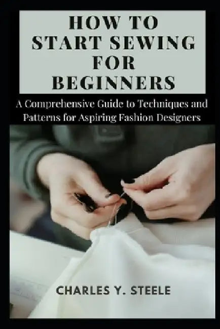 How To Start Sewing For Beginners: A Comprehensive Guide to Techniques and Patterns for Aspiring Fashion Designers by Charles Y. Steele
