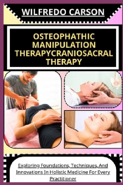 Osteophathic Manipulation Therapycraniosacral Therapy: Exploring Foundations, Techniques, And Innovations In Holistic Medicine For Every Practitioner by Wilfredo Carson