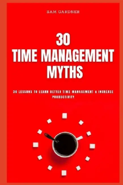 30 Time Management Myths: 30 lessons To Learn Better Time Management & Increase Productivity by Sam Gardner