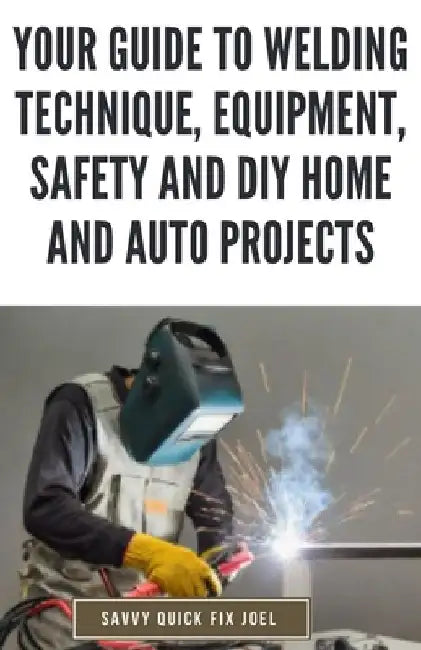Your Guide to Welding Technique, Equipment, Safety and DIY Home and Auto Projects: Master Proper Hand-Eye Coordination, Welder Operation, Protective G by Savvy Quick Fix Joel