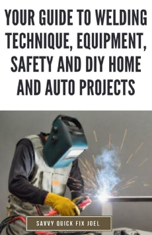 Your Guide to Welding Technique, Equipment, Safety and DIY Home and Auto Projects: Master Proper Hand-Eye Coordination, Welder Operation, Protective G by Savvy Quick Fix Joel