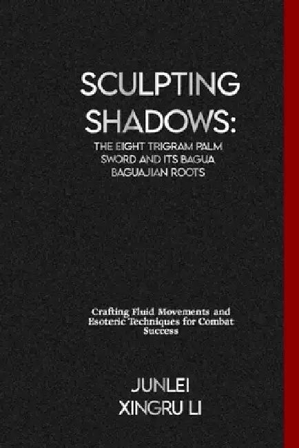 Sculpting Shadows: The Eight Trigram Palm Sword and Its Bagua Baguajian Roots: Crafting Fluid Movements and Esoteric Techniques for Combat Success by Junlei Xingru Li