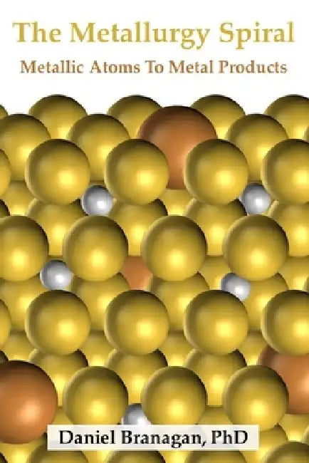The Metallurgy Spiral: Metallic Atoms To Finished Metal Products by Daniel Branagan