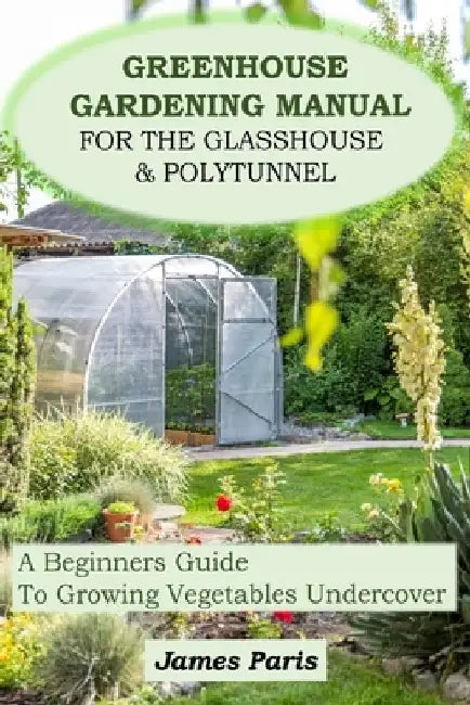 Greenhouse Gardening Manual For The Glasshouse & Polytunnel: A Beginners Guide To Growing Vegetables Undercover by James Paris