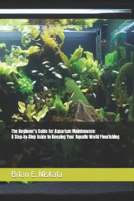 The Beginner's Guide for Aquarium Maintenance: A Step-by-Step Guide to Keeping Your Aquatic World Flourishing by Brian E. Niskala