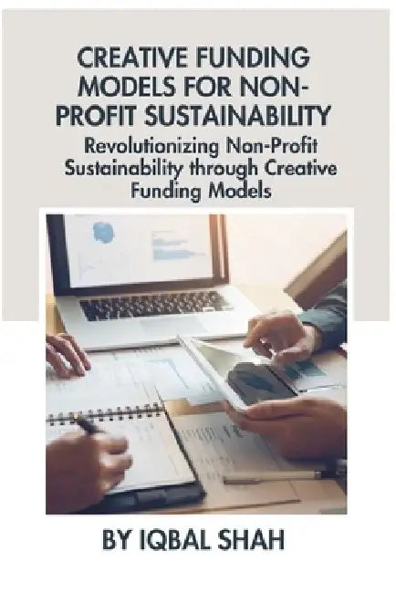 Creative Funding Models for Non-Profit Sustainability: Revolutionizing Non-Profit Sustainability through Creative Funding Models by Iqbal Shah