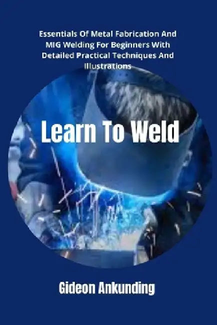 Learn To Weld: Essentials Of Metal Fabrication And MIG Welding For Beginners With Detailed Practical Techniques And Illustrations by Gideon Ankunding