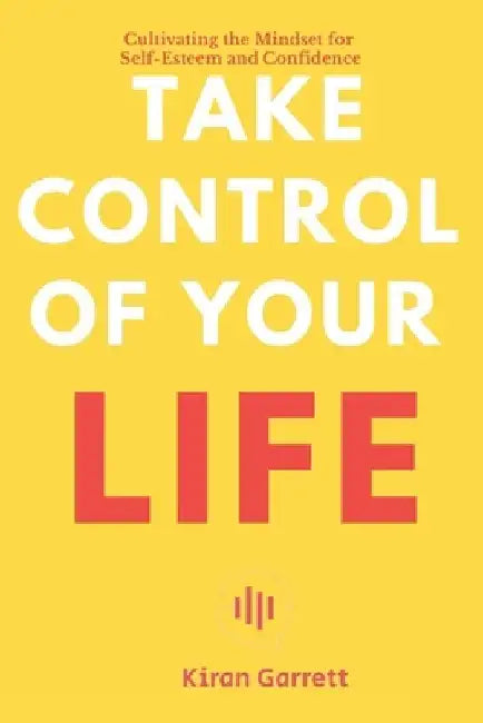 Take Control of Your Life: Cultivating the Mindset for Self-Esteem and Confidence by Kiran Garrett