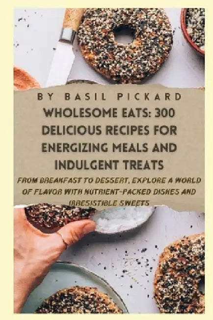 Wholesome Eats: 300 DELICIOUS RECIPES FOR ENERGIZING MEALS AND INDULGENT TREATS: From Breakfast to Dessert, Explore a World of Flavor by Basil Pickard