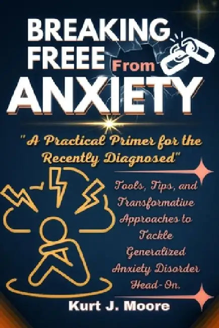 Breaking Free from Anxiety: A practical Primer for The Newly Diagnosed: Tools, Tips and Transformative Approaches to Tackle Generalized Anxiety Di by Kurt J. Moore