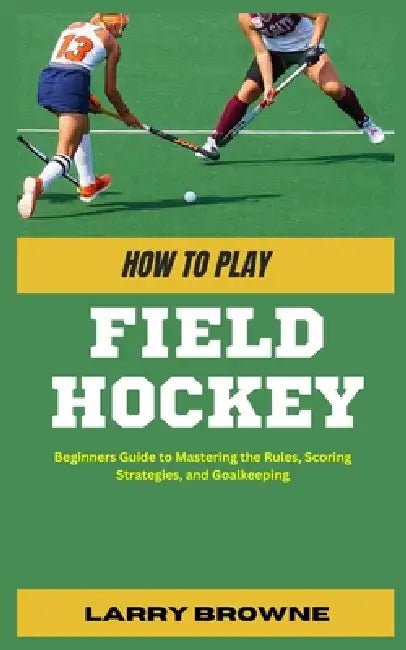 How to Play Field Hockey: Beginners Guide to Mastering the Rules, Scoring Strategies, and Goalkeeping by Larry Browne