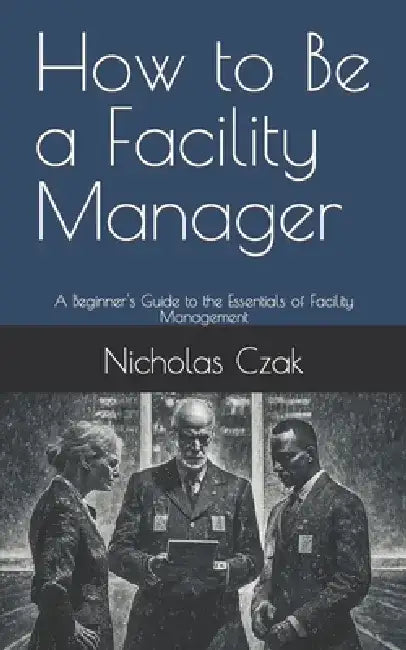 How to Be a Facility Manager: A Beginner's Guide to the Essentials of Facility Management by Nicholas Czak