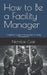 How to Be a Facility Manager: A Beginner's Guide to the Essentials of Facility Management by Nicholas Czak