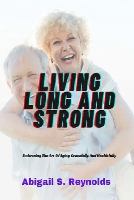 Living Long And Strong: Embracing The Art Of Aging Gracefully And Healthfully by Abigail S. Reynolds