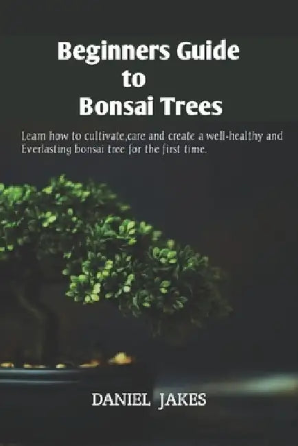 Beginners Guide to Bonsai Trees: Learn how to cultivate, care and create a well-healthy and Everlasting bonsai tree for the first time. by Daniel Jakes