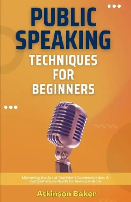 Public Speaking Techniques for Beginners: Mastering the Art of Confident Communication: A Comprehensive Guide for Novice Orators by Atkinson Baker