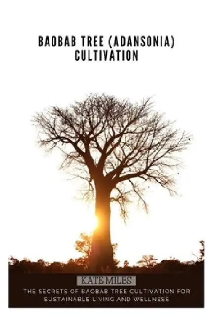 Baobab Tree (Adansonia) Cultivation: The Secrets of Baobab Tree Cultivation for Sustainable Living and Wellness by Kate Miles