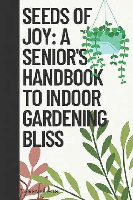 Seeds of Joy: A Senior's Handbook to Indoor Gardening Bliss by Jeremie Fox