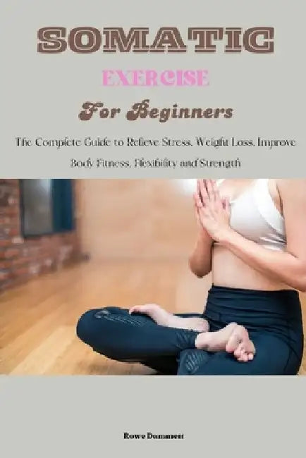 Somatic Exercise for Beginners: The Complete Guide to Relieve Stress, Weight Loss, Improve Body Fitness, Flexibility and Strength by Rowe Dummett