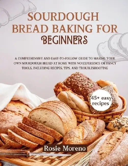 Sourdough bread baking for beginners: Comprehensive and Easy-to-Follow Guide to Making Your Own Sourdough Bread at Home with No Experience or Fancy To by Rosie Moreno