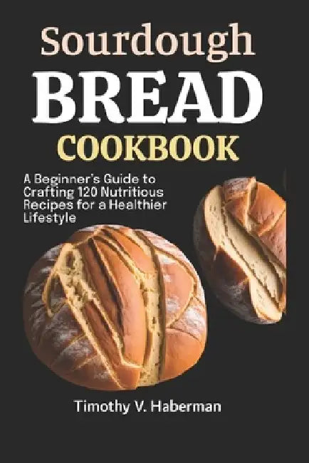 Sourdough Bread Cookbook: A Beginner's Guide to Crafting 120 Nutritious Recipes for a Healthier Lifestyle by Timothy V. Haberman