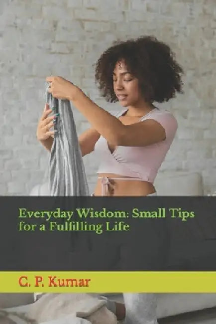 Everyday Wisdom: Small Tips for a Fulfilling Life by C. P. Kumar