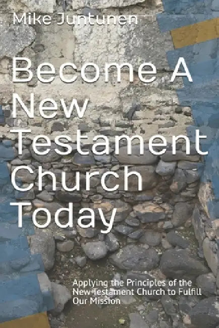 Become A New Testament Church Today: Applying the Principles of the New Testament Church to Fulfill Our Mission by Mike Juntunen