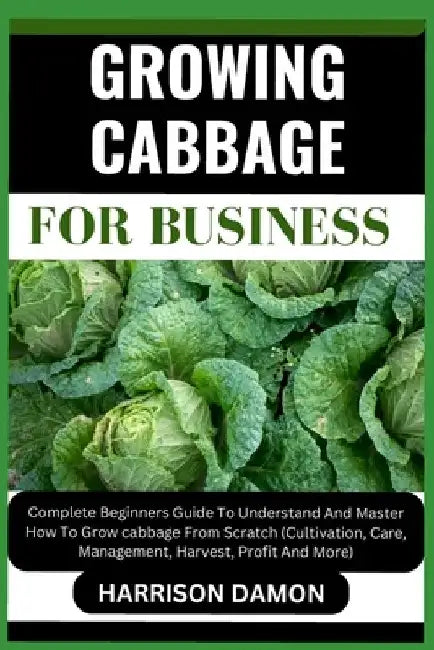 Growing Cabbage for Business: Complete Beginners Guide To Understand And Master How To Grow cabbage From Scratch (Cultivation, Care, Management, Har by Harrison Damon