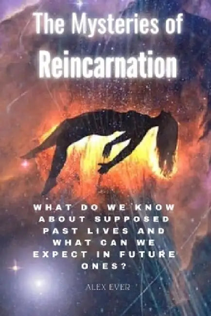 The Mysteries of Reincarnation: What do we know about supposed past lives and what can we expect in future ones? by Alex Ever