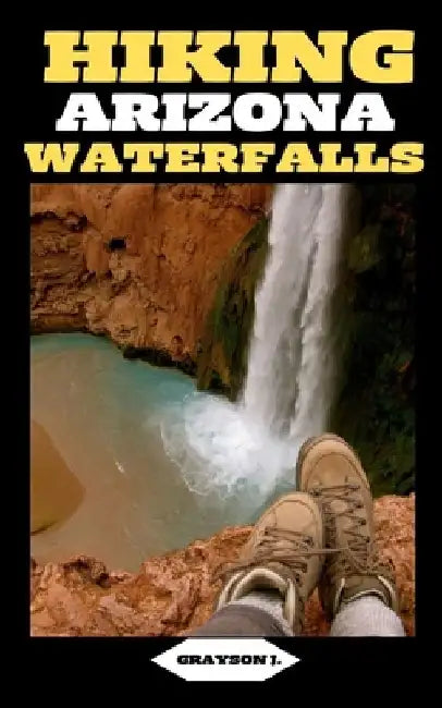 Hiking Arizona Waterfalls: Where Desert Beauty Meets Cascading Waters: A Hiker's Paradise in Arizona by Grayson J